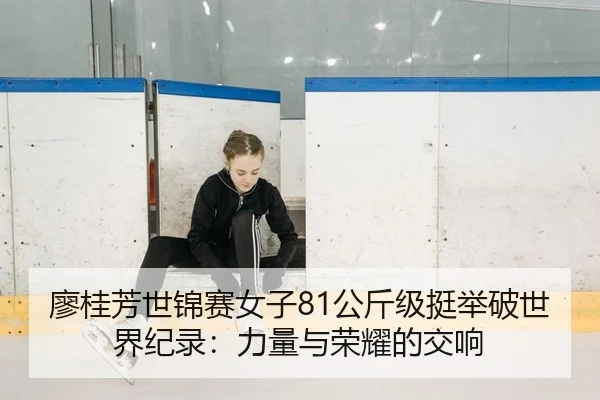 廖桂芳世锦赛女子81公斤级挺举破世界纪录：力量与荣耀的交响